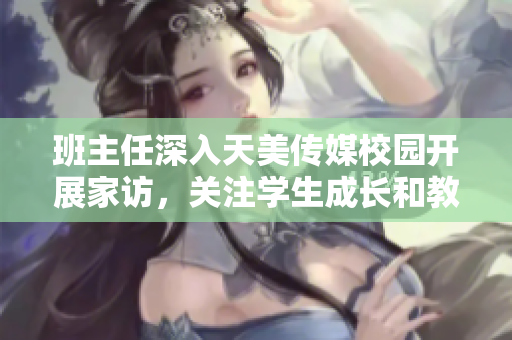 班主任深入天美傳媒校園開(kāi)展家訪，關(guān)注學(xué)生成長(zhǎng)和教育狀態(tài)