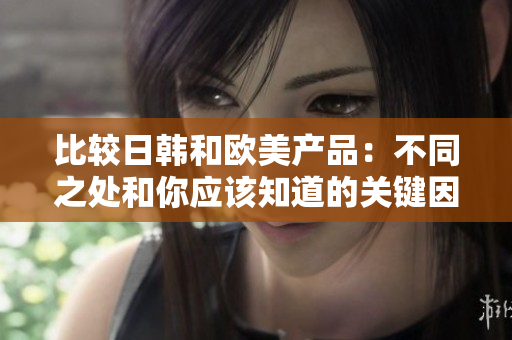 比較日韓和歐美產(chǎn)品：不同之處和你應(yīng)該知道的關(guān)鍵因素