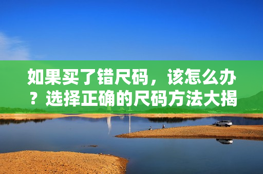 如果買(mǎi)了錯(cuò)尺碼，該怎么辦？選擇正確的尺碼方法大揭秘！