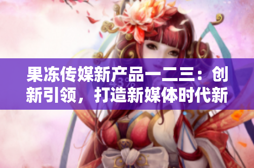 果凍傳媒新產(chǎn)品一二三：創(chuàng)新引領(lǐng)，打造新媒體時代新格局