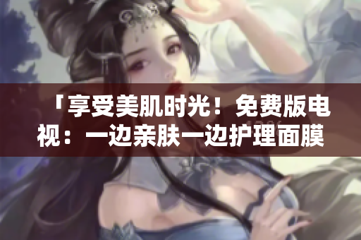 「享受美肌時光!免費版電視:一邊親膚一邊護理面膜體驗」 「享受美肌時光!免費版電視:一邊親膚一邊護理面膜體驗」