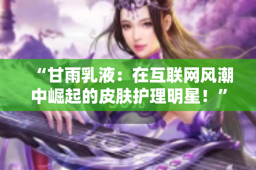 “甘雨乳液：在互聯(lián)網(wǎng)風(fēng)潮中崛起的皮膚護理明星！”