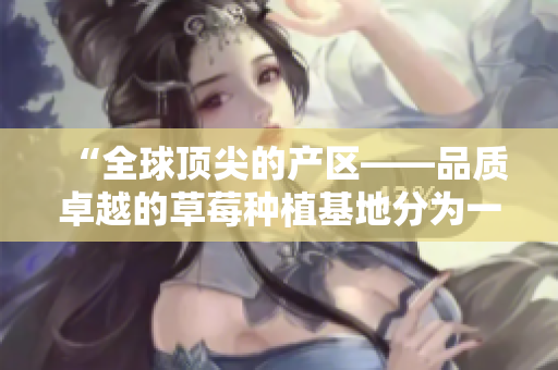 “全球頂尖的產(chǎn)區(qū)——品質(zhì)卓越的草莓種植基地分為一、二、三產(chǎn)區(qū)”