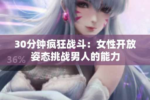 30分鐘瘋狂戰(zhàn)斗：女性開放姿態(tài)挑戰(zhàn)男人的能力