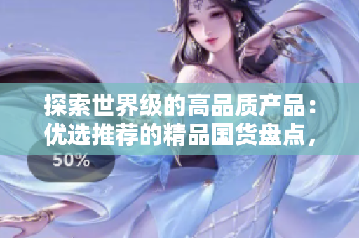 探索世界級的高品質(zhì)產(chǎn)品：優(yōu)選推薦的精品國貨盤點(diǎn)，質(zhì)量與創(chuàng)新并存