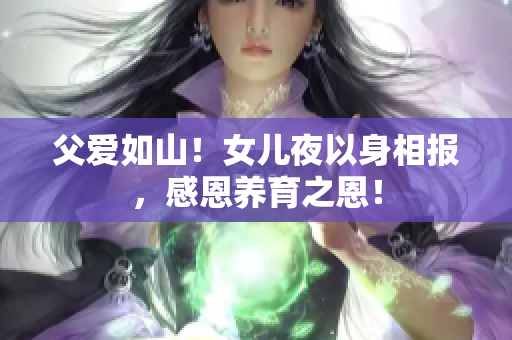 父愛如山！女兒夜以身相報(bào)，感恩養(yǎng)育之恩！