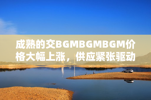 成熟的交BGMBGMBGM價格大幅上漲，供應(yīng)緊張驅(qū)動需求猛增
