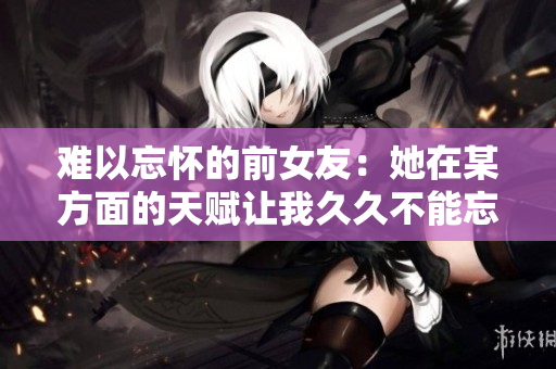 難以忘懷的前女友：她在某方面的天賦讓我久久不能忘懷
