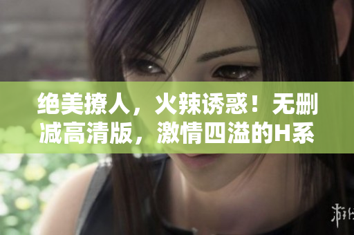 絕美撩人，火辣誘惑！無刪減高清版，激情四溢的H系列全新重制！