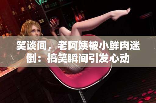笑談間，老阿姨被小鮮肉迷倒：搞笑瞬間引發(fā)心動