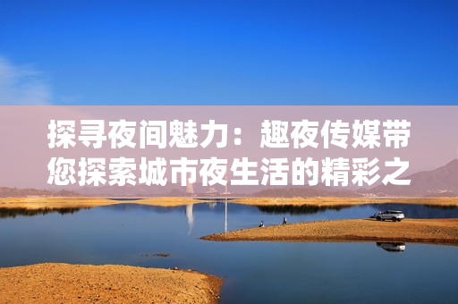探尋夜間魅力：趣夜傳媒帶您探索城市夜生活的精彩之處