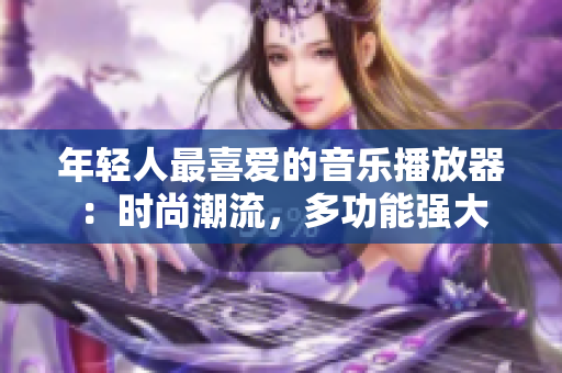 年輕人最喜愛的音樂播放器：時尚潮流，多功能強(qiáng)大