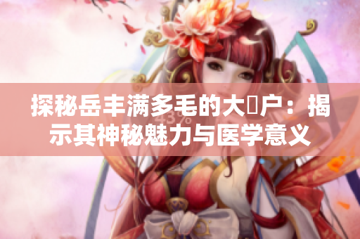 探秘岳豐滿多毛的大隂戶：揭示其神秘魅力與醫(yī)學(xué)意義
