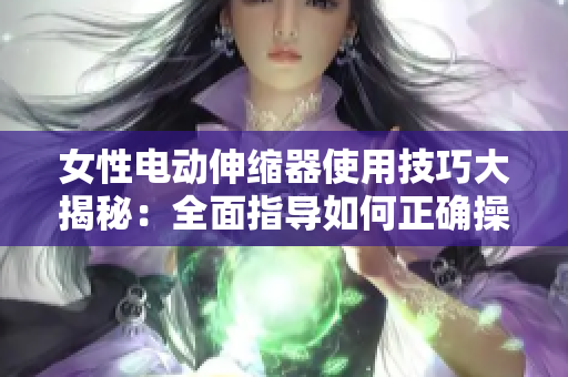 女性電動(dòng)伸縮器使用技巧大揭秘：全面指導(dǎo)如何正確操作