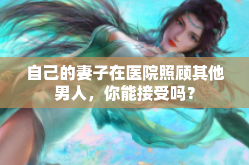 自己的妻子在醫(yī)院照顧其他男人,你能接受嗎? 自己的妻子在醫(yī)院照顧其他男人,你能接受嗎?