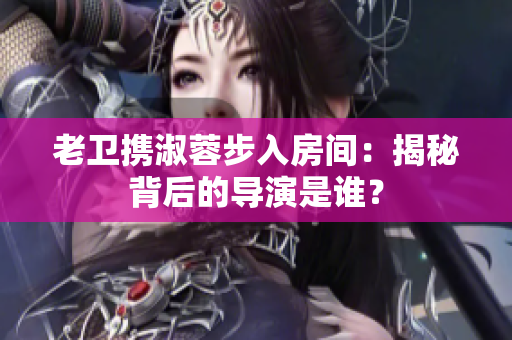 老衛(wèi)攜淑蓉步入房間:揭秘背后的導(dǎo)演是誰? 老衛(wèi)攜淑蓉步入房間:揭秘背后的導(dǎo)演是誰?