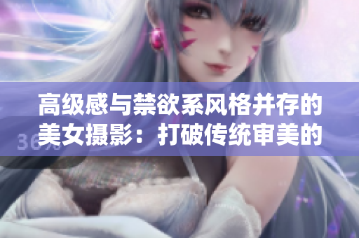 高級(jí)感與禁欲系風(fēng)格并存的美女?dāng)z影：打破傳統(tǒng)審美的優(yōu)雅之美