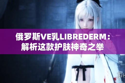 俄羅斯VE乳L(zhǎng)IBREDERM：解析這款護(hù)膚神奇之舉