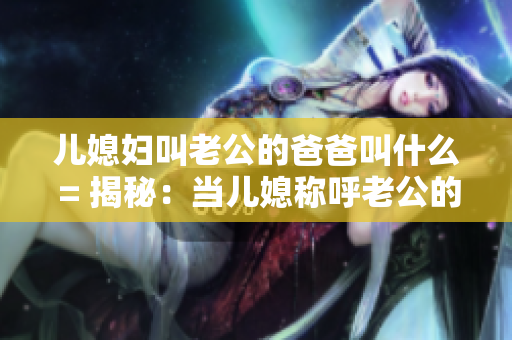 兒媳婦叫老公的爸爸叫什么 = 揭秘：當(dāng)兒媳稱呼老公的爸爸時(shí)應(yīng)該用什么稱謂？