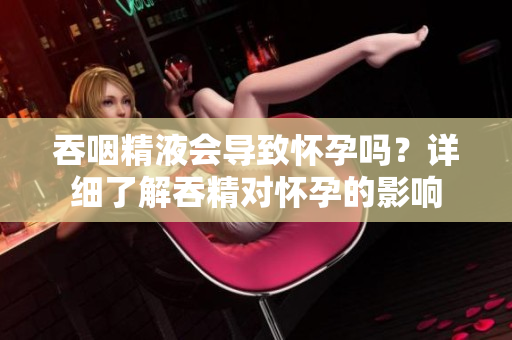 吞咽精液會導致懷孕嗎？詳細了解吞精對懷孕的影響