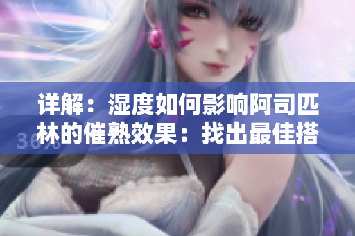 詳解：濕度如何影響阿司匹林的催熟效果：找出最佳搭配，優(yōu)化果實品質(zhì)