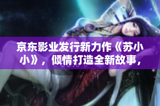 京東影業(yè)發(fā)行新力作《蘇小小》，傾情打造全新故事，引領觀影新風尚