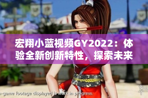 宏翔小藍視頻GY2022：體驗全新創(chuàng)新特性，探索未來出行之道