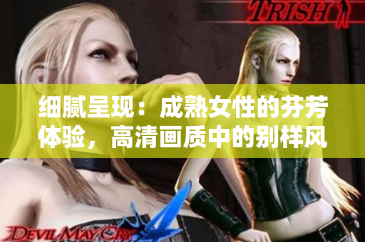 細膩呈現(xiàn)：成熟女性的芬芳體驗，高清畫質(zhì)中的別樣風(fēng)情