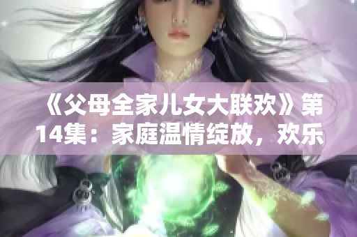 《父母全家兒女大聯(lián)歡》第14集：家庭溫情綻放，歡樂(lè)不斷