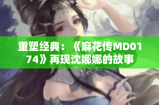 重塑經典：《麻花傳MD0174》再現(xiàn)沈娜娜的故事