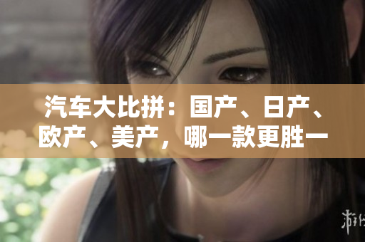 汽車(chē)大比拼：國(guó)產(chǎn)、日產(chǎn)、歐產(chǎn)、美產(chǎn)，哪一款更勝一籌？
