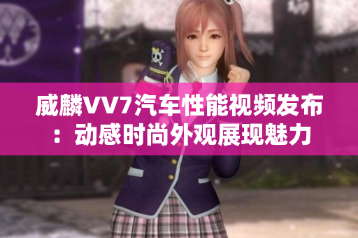 威麟VV7汽車(chē)性能視頻發(fā)布：動(dòng)感時(shí)尚外觀展現(xiàn)魅力
