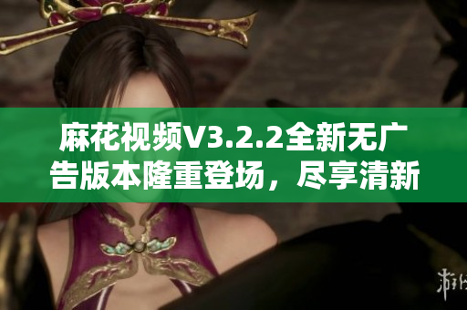 麻花視頻V3.2.2全新無廣告版本隆重登場，盡享清新體驗