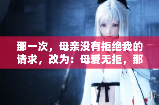 那一次，母親沒(méi)有拒絕我的請(qǐng)求，改為：母愛(ài)無(wú)拒，那個(gè)瞬間