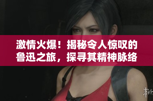 激情火爆！揭秘令人驚嘆的魯迅之旅，探尋其精神脈絡(luò)與文學(xué)遺產(chǎn)