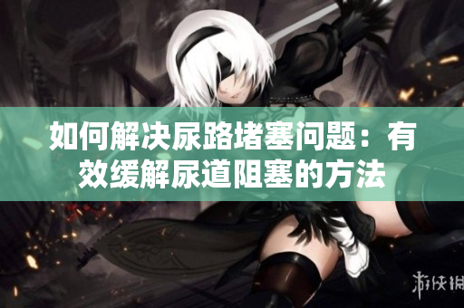 如何解決尿路堵塞問(wèn)題：有效緩解尿道阻塞的方法