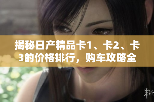 揭秘日產(chǎn)精品卡1、卡2、卡3的價(jià)格排行，購(gòu)車(chē)攻略全揭秘