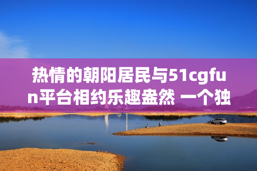 熱情的朝陽(yáng)居民與51cgfun平臺(tái)相約樂趣盎然 一個(gè)獨(dú)特的社區(qū)故事