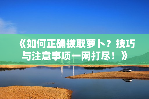 《如何正確拔取蘿卜？技巧與注意事項一網(wǎng)打盡！》