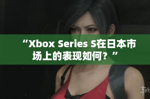 “Xbox Series S在日本市場(chǎng)上的表現(xiàn)如何？”