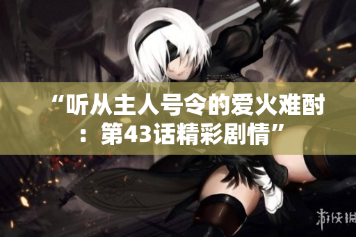 “聽從主人號(hào)令的愛火難酎：第43話精彩劇情”