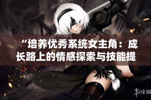 “培養(yǎng)優(yōu)秀系統(tǒng)女主角：成長路上的情感探索與技能提升”