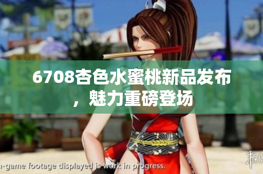 6708杏色水蜜桃新品發(fā)布，魅力重磅登場