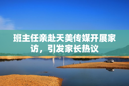 班主任親赴天美傳媒開展家訪，引發(fā)家長熱議