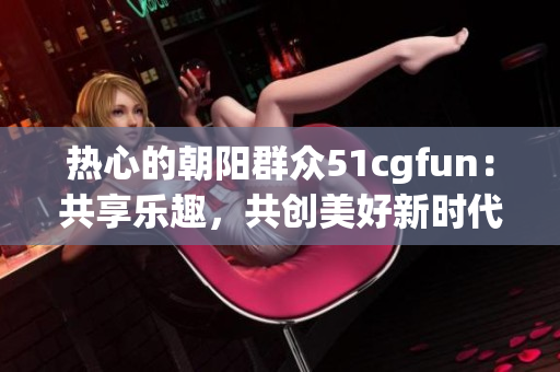 熱心的朝陽群眾51cgfun：共享樂趣，共創(chuàng)美好新時(shí)代