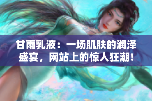 甘雨乳液：一場肌膚的潤澤盛宴，網(wǎng)站上的驚人狂潮！