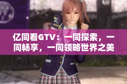億同看GTV：一同探索，一同暢享，一同領(lǐng)略世界之美