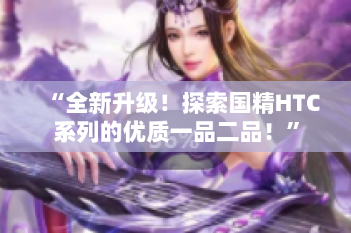 “全新升級!探索國精HTC系列的優(yōu)質(zhì)一品二品!” “全新升級!探索國精HTC系列的優(yōu)質(zhì)一品二品!”
