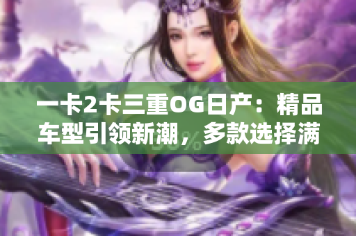 一卡2卡三重OG日產:精品車型引領新潮,多款選擇滿足不同需求 一卡2卡三重OG日產:精品車型引領新潮,多款選擇滿足不同需求