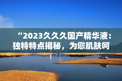 “2023久久久國產(chǎn)精華液：獨(dú)特特點(diǎn)揭秘，為您肌膚呵護(hù)無憂！”